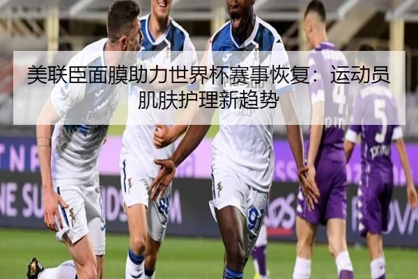 美联臣面膜助力世界杯赛事恢复：运动员肌肤护理新趋势