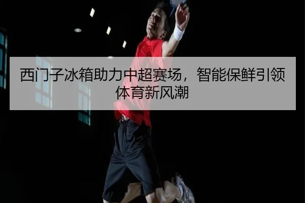 西门子冰箱助力中超赛场，智能保鲜引领体育新风潮